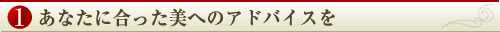 １.あなたに合った美へのアドバイスを