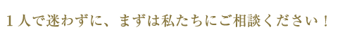 1人で迷わずに、まずは私たちにご相談ください！