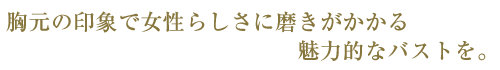 胸元の印象で女性らしさに磨きがかかる魅力的なバストを。
