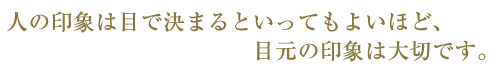 人の印象は目で決まるといってもよいほど目元の印象は大切です。
