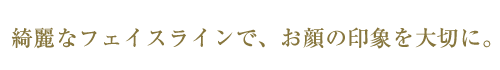 綺麗なフェイスラインで、お顔の印象を大切に。